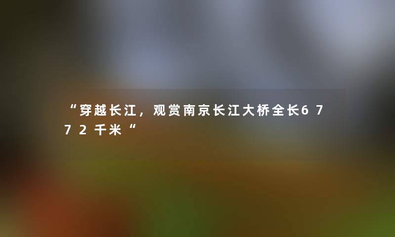 穿越长江，观赏南京长江大桥全长6772千米