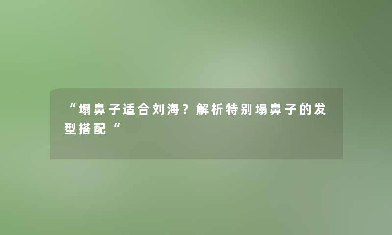 塌鼻子适合刘海？解析特别塌鼻子的发型搭配