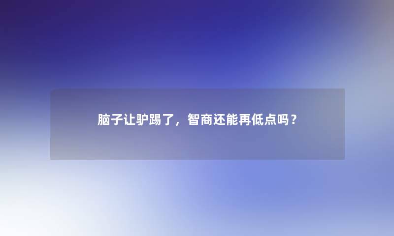 脑子让驴踢了,智商还能再低点吗? 脑子让驴踢了,智商还能再低点吗?