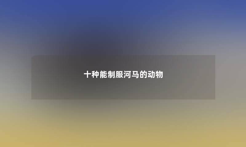 十种能制服河马的动物