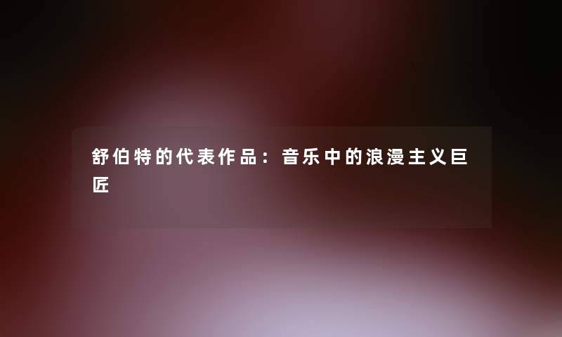 舒伯特的代表作品:音乐中的浪漫主义巨匠 舒伯特的代表作品:音乐中的浪漫主义巨匠
