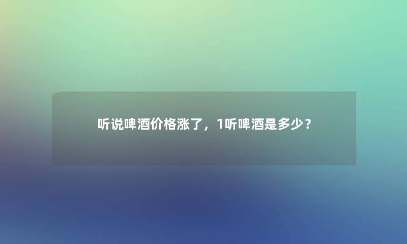 听说啤酒价格涨了，1听啤酒是多少？