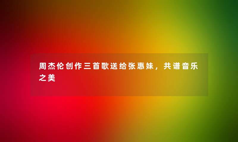 周杰伦创作三首歌送给张惠妹，共谱音乐之美