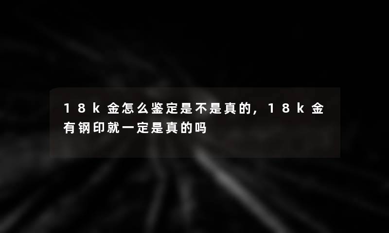 18k金怎么鉴定是不是真的,18k金有钢印就一定是真的吗