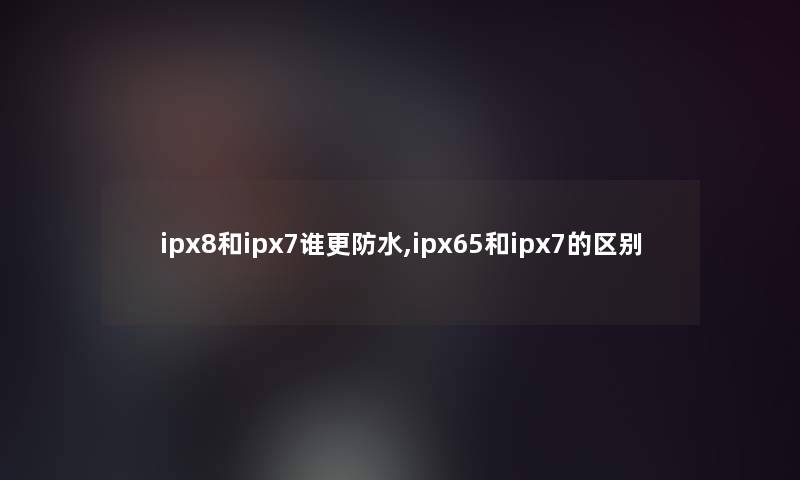 ipx8和ipx7谁更防水,ipx65和ipx7的区别