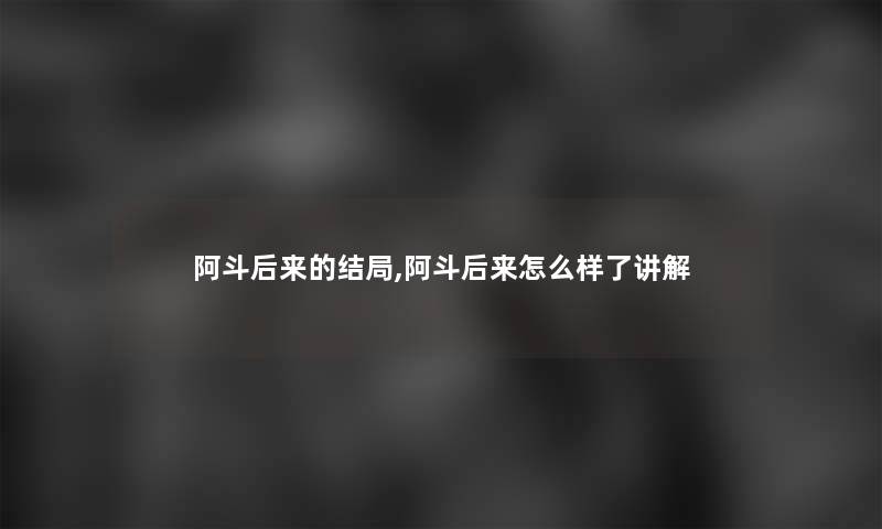 阿斗后来的结局,阿斗后来怎么样了讲解
