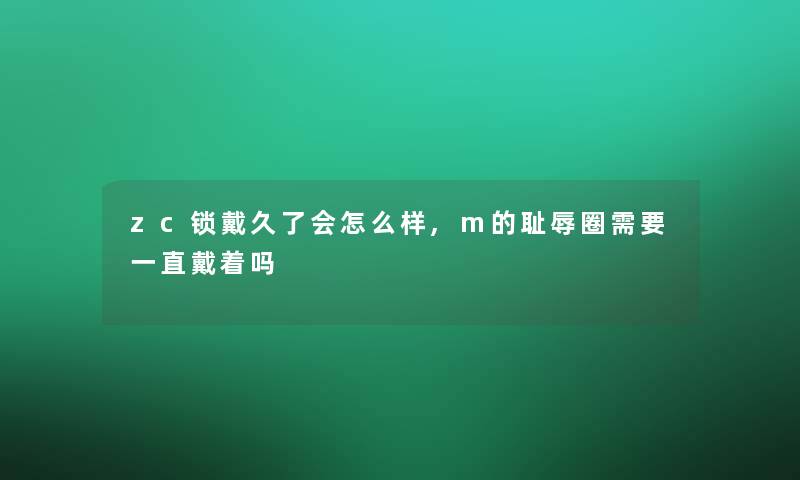 zc锁戴久了会怎么样,m的耻辱圈需要一直戴着吗