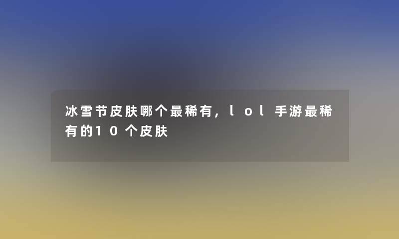 冰雪节皮肤哪个稀有,lol手游稀有的10个皮肤 冰雪节皮肤哪个稀有,lol手游稀有的10个皮肤