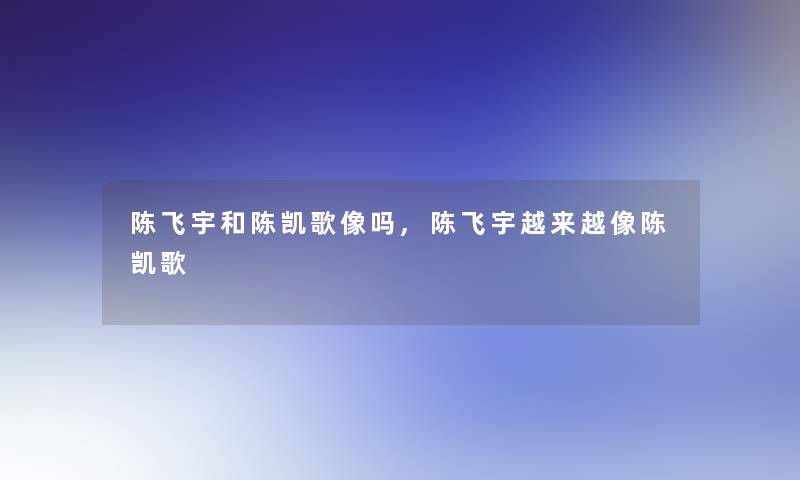 陈飞宇和陈凯歌像吗,陈飞宇越来越像陈凯歌 陈飞宇和陈凯歌像吗,陈飞宇越来越像陈凯歌
