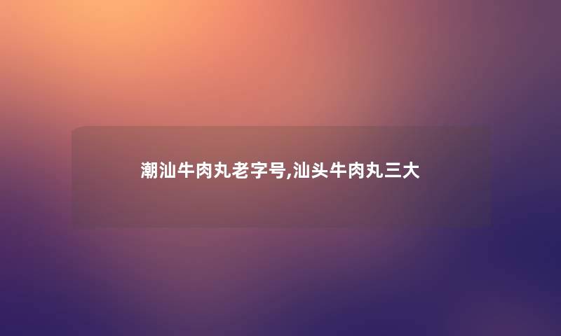 潮汕牛肉丸老字号,汕头牛肉丸三大