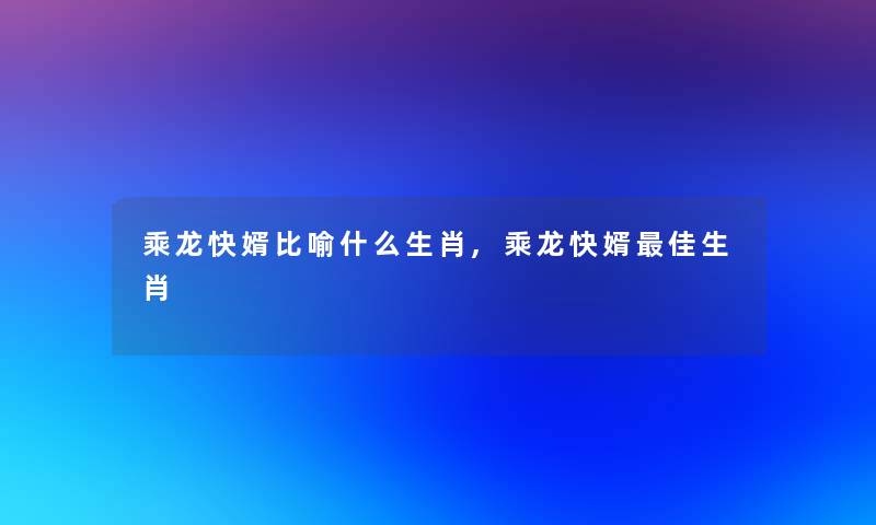 乘龙快婿比喻什么生肖,乘龙快婿理想生肖 乘龙快婿比喻什么生肖,乘龙快婿理想生肖