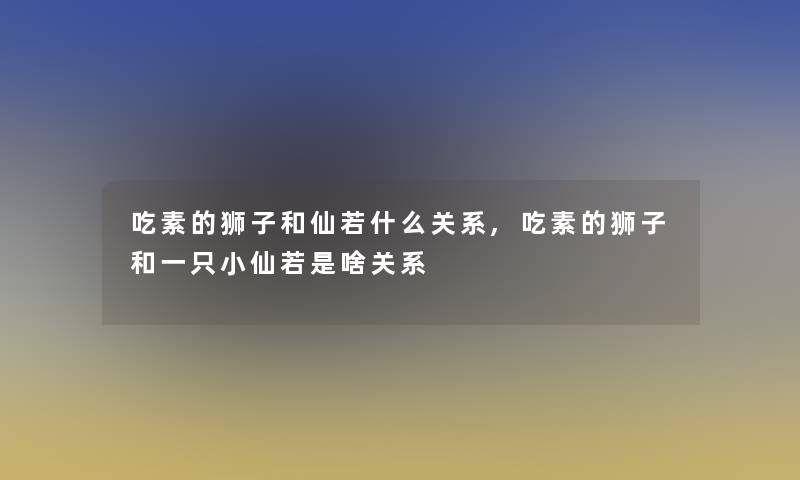 吃素的狮子和仙若什么关系,吃素的狮子和一只小仙若是啥关系 吃素的狮子和仙若什么关系,吃素的狮子和一只小仙若是啥关系