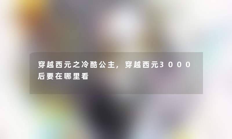 穿越西元之冷酷公主,穿越西元3000后要在哪里看 穿越西元之冷酷公主,穿越西元3000后要在哪里看