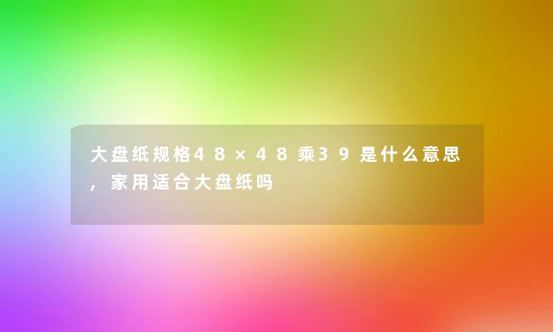 大盘纸规格48×48乘39是什么意思,家用适合大盘纸吗