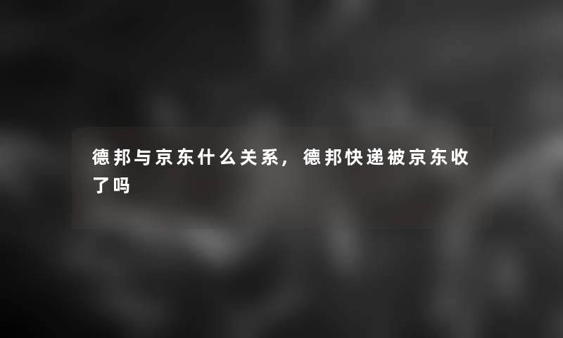 德邦与京东什么关系,德邦快递被京东收了吗