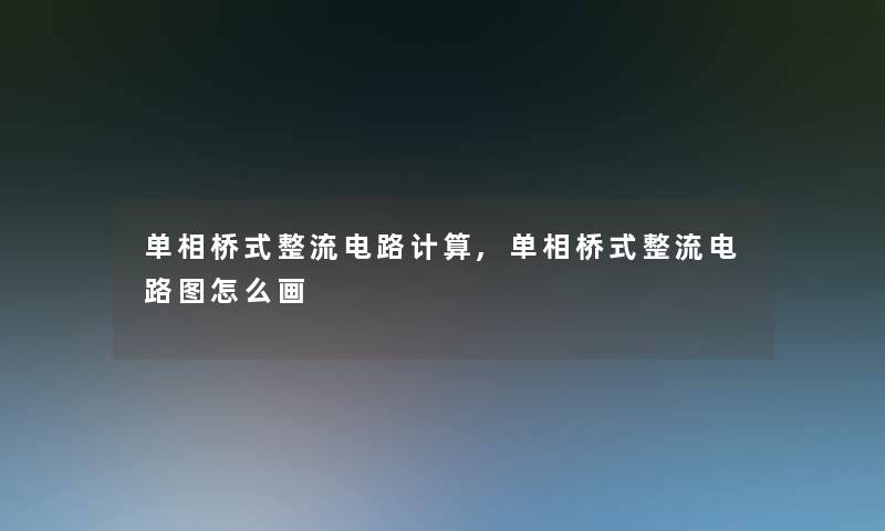 单相桥式整流电路计算,单相桥式整流电路图怎么画 单相桥式整流电路计算,单相桥式整流电路图怎么画