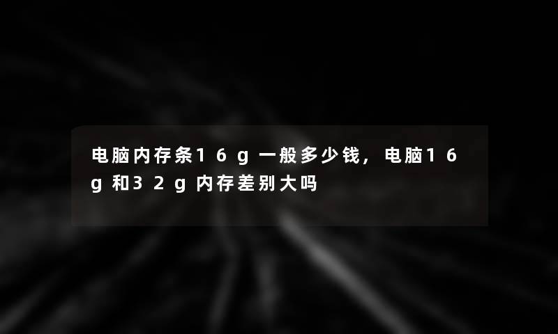 电脑内存条16g一般多少钱,电脑16g和32g内存差别大吗