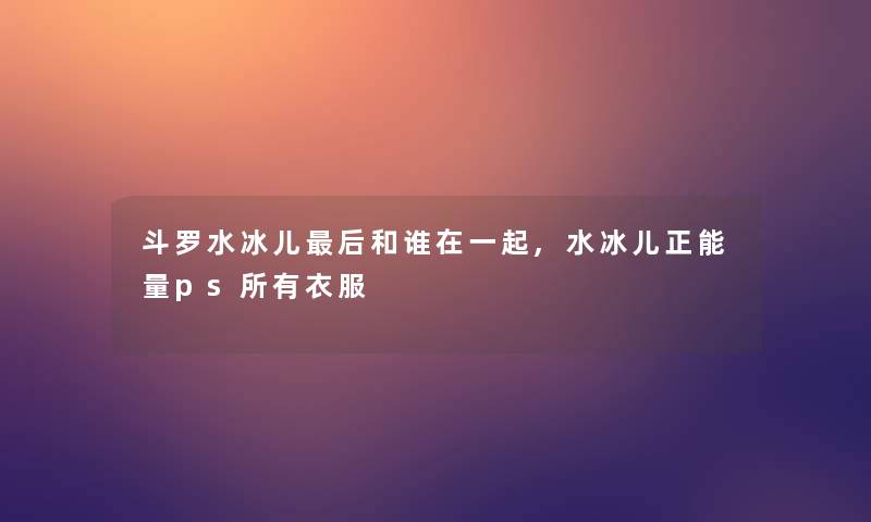 斗罗水冰儿后和谁在一起,水冰儿正能量ps所有衣服