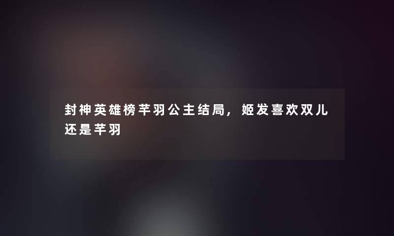 封神英雄榜芊羽公主结局,姬发喜欢双儿还是芊羽