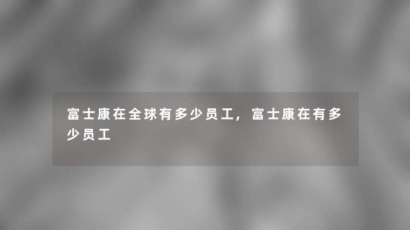 富士康在全球有多少员工,富士康在有多少员工