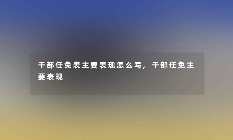 干部任免表主要表现怎么写,干部任免主要表现