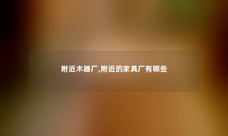 附近木器厂,附近的家具厂有哪些