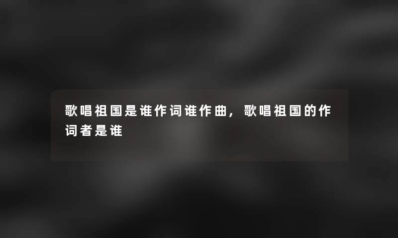 歌唱祖国是谁作词谁作曲,歌唱祖国的作词者是谁