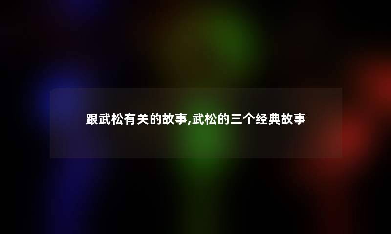 跟武松有关的故事,武松的三个经典故事