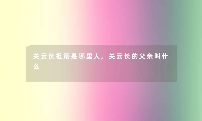 关云长祖籍是哪里人,关云长的父亲叫什么 关云长祖籍是哪里人,关云长的父亲叫什么