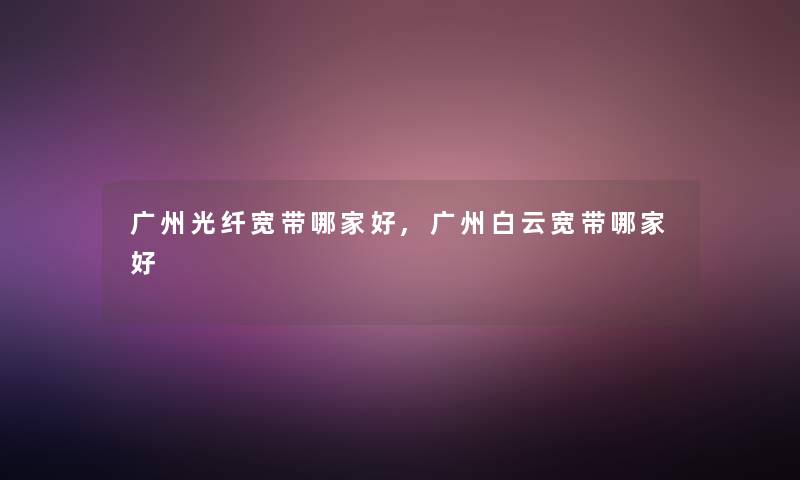 广州光纤宽带哪家好,广州白云宽带哪家好