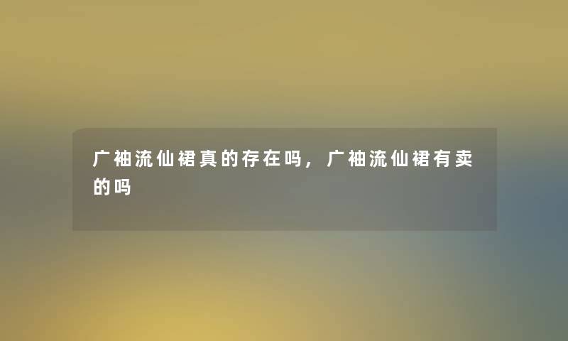 广袖流仙裙真的存在吗,广袖流仙裙有卖的吗