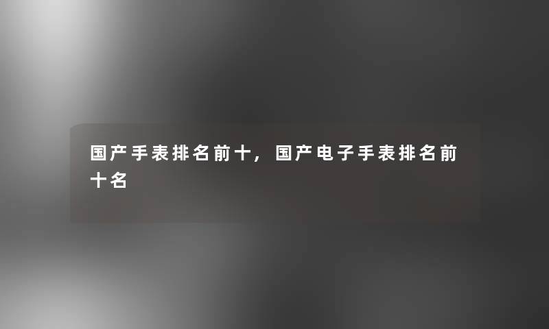 国产手表推荐前十,国产电子手表推荐前十名 国产手表推荐前十,国产电子手表推荐前十名