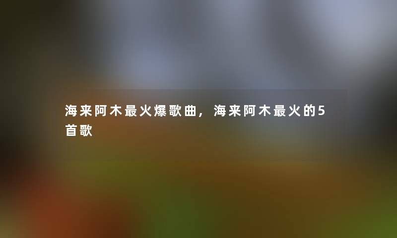 海来阿木火爆歌曲,海来阿木火的5首歌 海来阿木火爆歌曲,海来阿木火的5首歌