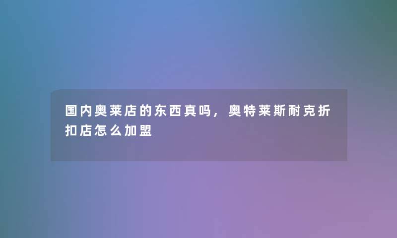 国内奥莱店的东西真吗,奥特莱斯耐克折扣店怎么加盟 国内奥莱店的东西真吗,奥特莱斯耐克折扣店怎么加盟