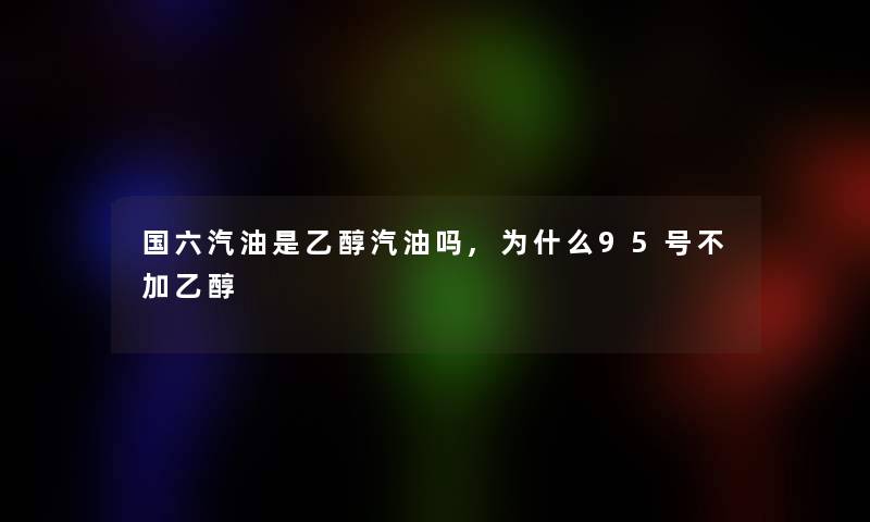 国六汽油是乙醇汽油吗,为什么95号不加乙醇 国六汽油是乙醇汽油吗,为什么95号不加乙醇