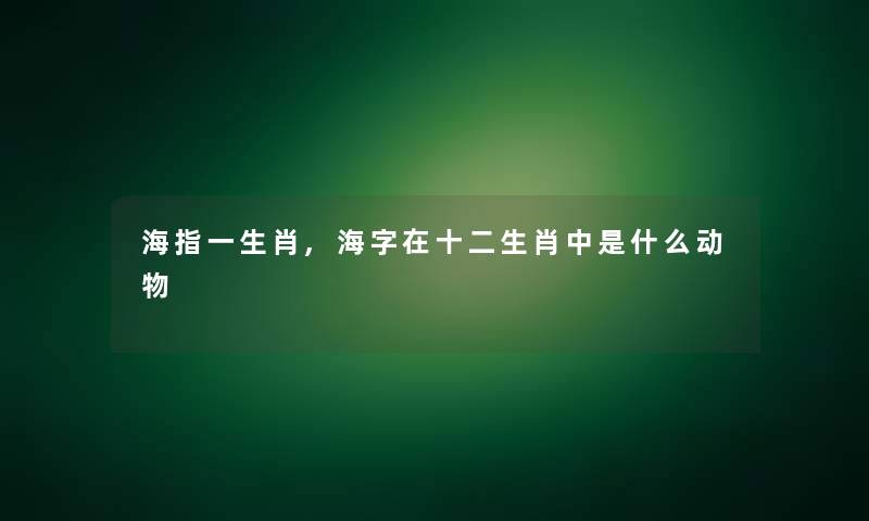 海指一生肖,海字在十二生肖中是什么动物 海指一生肖,海字在十二生肖中是什么动物