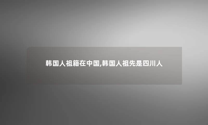 韩国人祖籍在中国,韩国人祖先是四川人 韩国人祖籍在中国,韩国人祖先是四川人