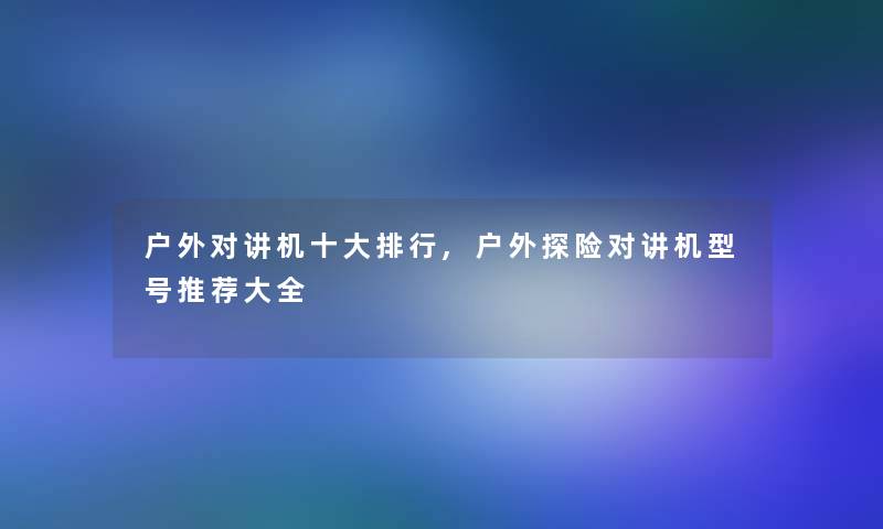 户外对讲机一些整理,户外探险对讲机型号推荐大全