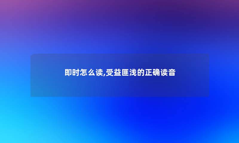 即时怎么读,受益匪浅的正确读音 即时怎么读,受益匪浅的正确读音