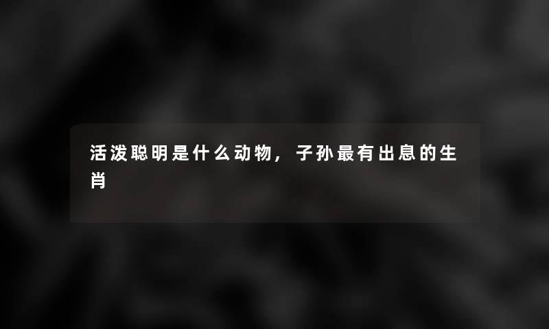 活泼聪明是什么动物,子孙有出息的生肖