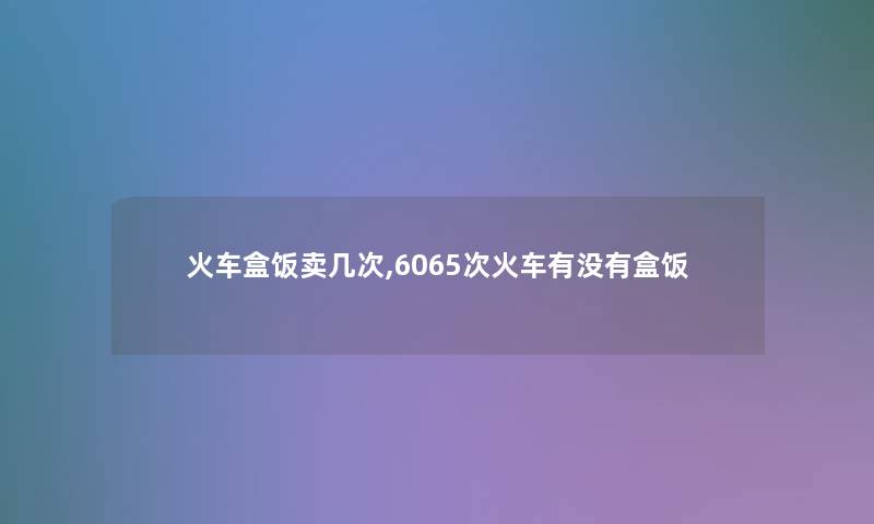 火车盒饭卖几次,6065次火车有没有盒饭