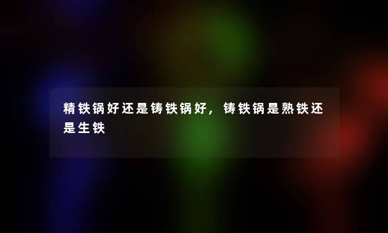 精铁锅好还是铸铁锅好,铸铁锅是熟铁还是生铁