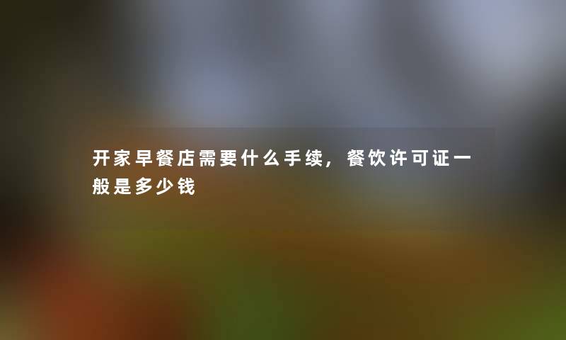 开家早餐店需要什么手续,餐饮许可证一般是多少钱