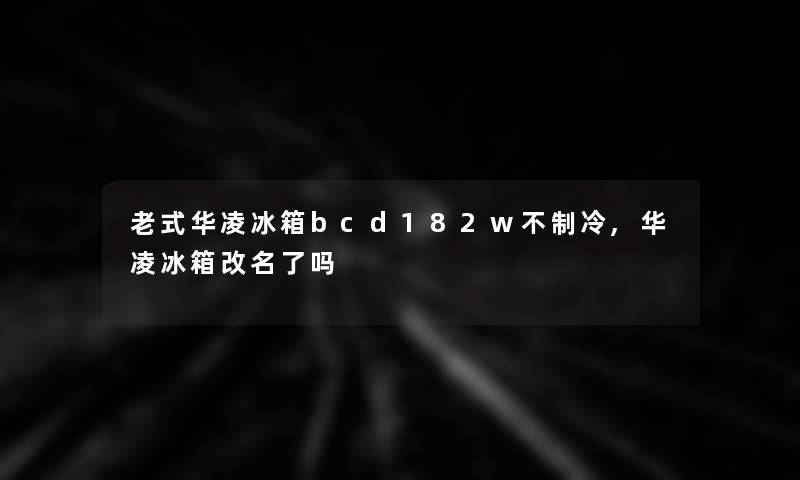 老式华凌冰箱bcd182w不制冷,华凌冰箱改名了吗 老式华凌冰箱bcd182w不制冷,华凌冰箱改名了吗