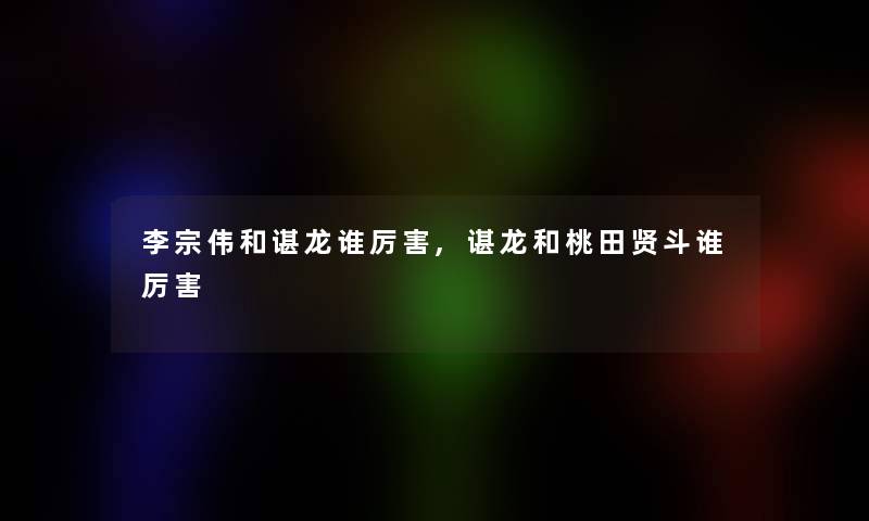 李宗伟和谌龙谁厉害,谌龙和桃田贤斗谁厉害 李宗伟和谌龙谁厉害,谌龙和桃田贤斗谁厉害
