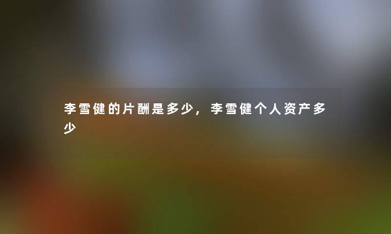 李雪健的片酬是多少,李雪健个人资产多少 李雪健的片酬是多少,李雪健个人资产多少
