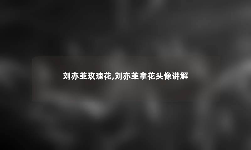 刘亦菲玫瑰花,刘亦菲拿花头像讲解