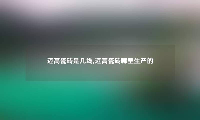 迈高瓷砖是几线,迈高瓷砖哪里生产的