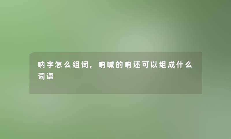 呐字怎么组词,呐喊的呐还可以组成什么词语 呐字怎么组词,呐喊的呐还可以组成什么词语