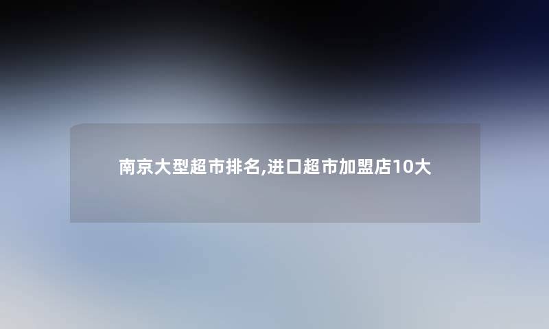 南京大型超市推荐,进口超市加盟店10大